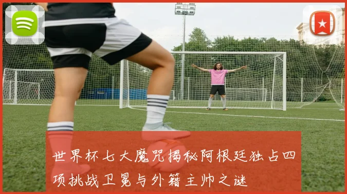 世界杯七大魔咒揭秘阿根廷独占四项挑战卫冕与外籍主帅之谜