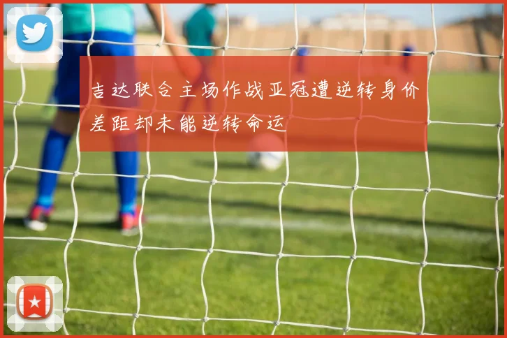 吉达联合主场作战亚冠遭逆转身价差距却未能逆转命运
