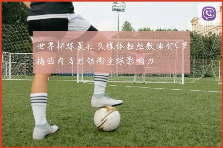 世界杯球星社交媒体粉丝数排行C罗梅西内马尔领衔全球影响力