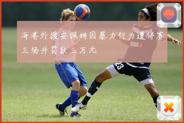 海港外援安佩姆因暴力行为遭停赛三场并罚款三万元