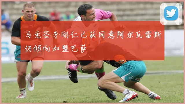 马竞签李刚仁已获同意阿尔瓦雷斯仍倾向加盟巴萨