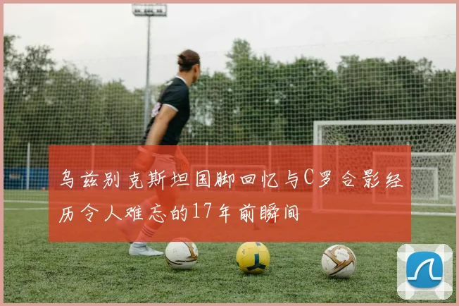 乌兹别克斯坦国脚回忆与C罗合影经历令人难忘的17年前瞬间