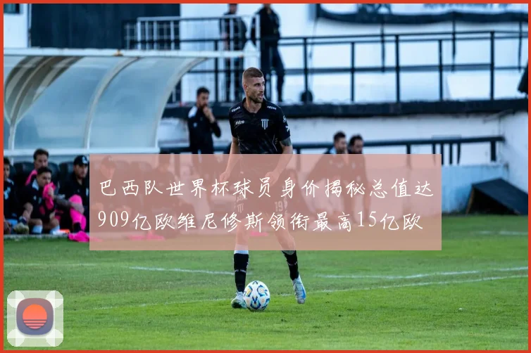 巴西队世界杯球员身价揭秘总值达909亿欧维尼修斯领衔最高15亿欧