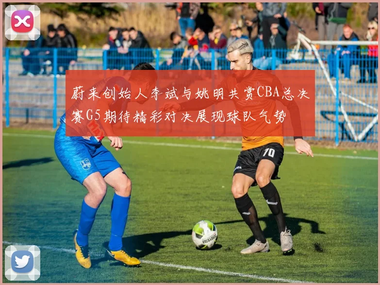 蔚来创始人李斌与姚明共赏CBA总决赛G5期待精彩对决展现球队气势