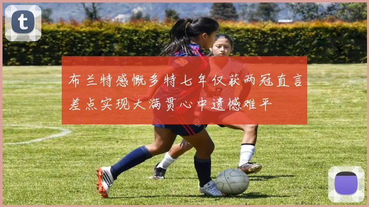 布兰特感慨多特七年仅获两冠直言差点实现大满贯心中遗憾难平