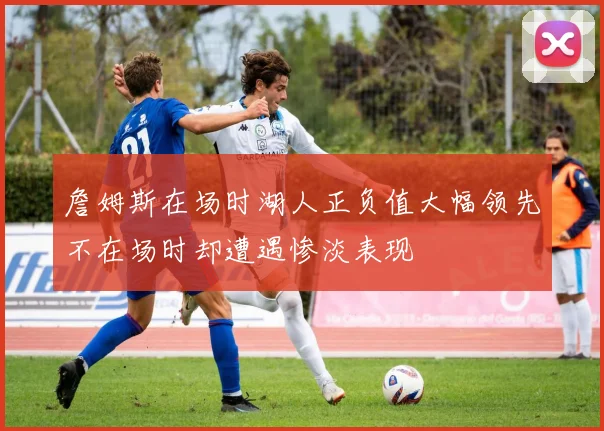 詹姆斯在场时湖人正负值大幅领先不在场时却遭遇惨淡表现