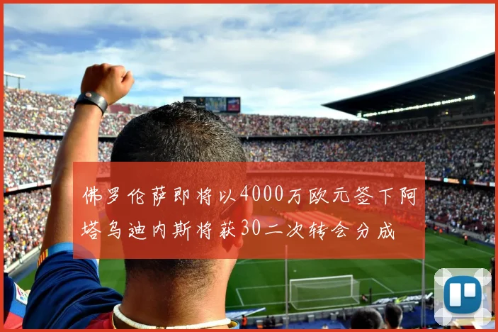 佛罗伦萨即将以4000万欧元签下阿塔乌迪内斯将获30二次转会分成