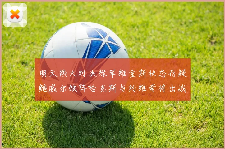明天热火对决绿军维金斯状态存疑鲍威尔缺阵哈克斯与约维奇将出战