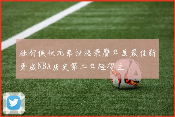 独行侠状元弗拉格荣膺年度最佳新秀成NBA历史第二年轻得主