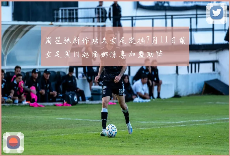 周星驰新作功夫女足定档7月11日前女足国门赵丽娜惊喜加盟助阵