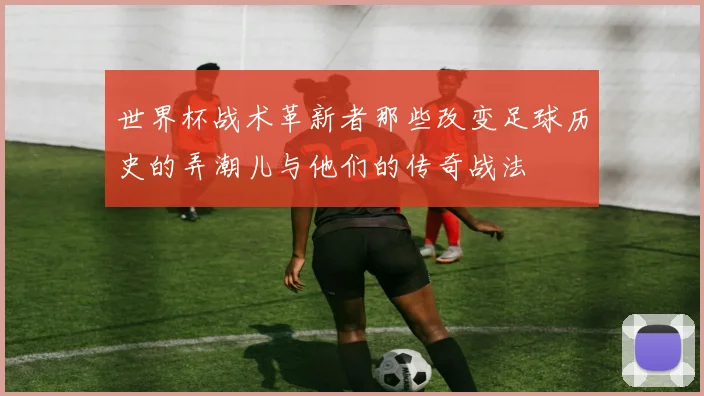 世界杯战术革新者那些改变足球历史的弄潮儿与他们的传奇战法