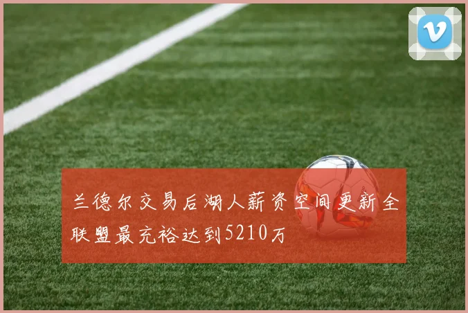 兰德尔交易后湖人薪资空间更新全联盟最充裕达到5210万