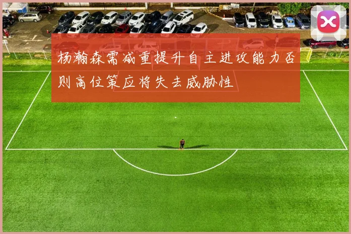 杨瀚森需减重提升自主进攻能力否则高位策应将失去威胁性