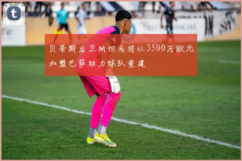 贝蒂斯后卫纳坦或将以3500万欧元加盟巴萨助力球队重建