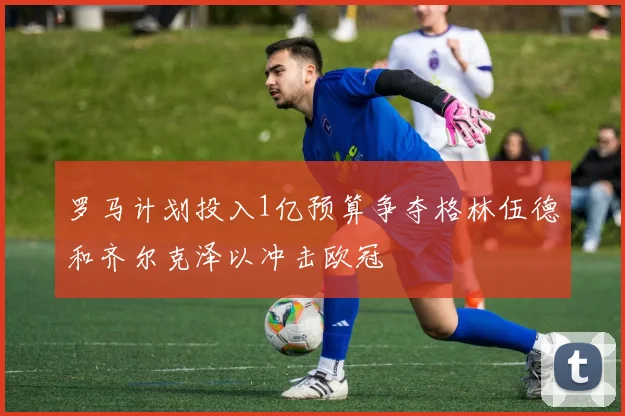 罗马计划投入1亿预算争夺格林伍德和齐尔克泽以冲击欧冠