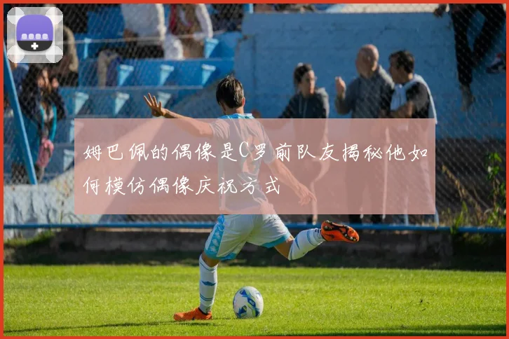 姆巴佩的偶像是C罗前队友揭秘他如何模仿偶像庆祝方式