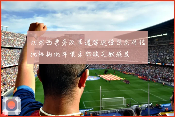 切尔西票务改革遭球迷强烈反对信托机构批评俱乐部缺乏敏感度