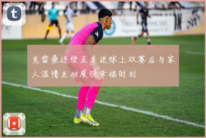 克雷桑连续五季进球上双赛后与家人温情互动展现幸福时刻
